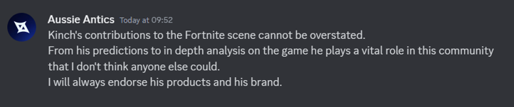 "Kinch's contributions to the Fortnite scene cannot be overstated. From his predictions to in depth analysis on the game he plays a vital role in this community that I don't think anyone else could. I will always endorse his products and his brand.